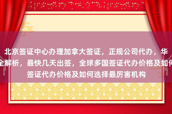 北京签证中心办理加拿大签证，正规公司代办，华网旅签电话地址全解析，最快几天出签，全球多国签证代办价格及如何选择最厉害机构