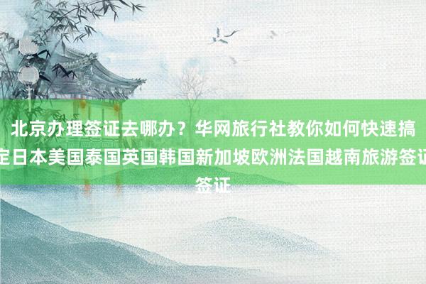 北京办理签证去哪办？华网旅行社教你如何快速搞定日本美国泰国英国韩国新加坡欧洲法国越南旅游签证
