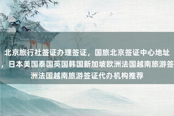 北京旅行社签证办理签证，国旅北京签证中心地址电话及费用详解，日本美国泰国英国韩国新加坡欧洲法国越南旅游签证代办机构推荐