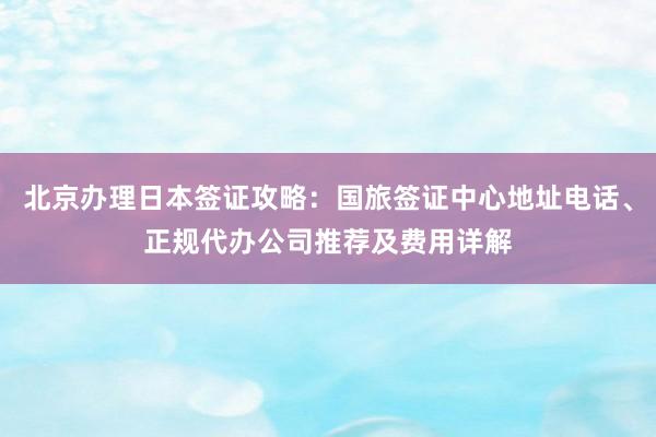 北京办理日本签证攻略：国旅签证中心地址电话、正规代办公司推荐及费用详解