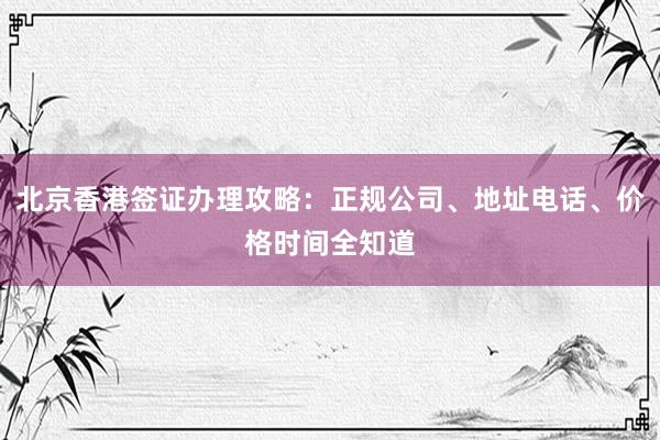 北京香港签证办理攻略：正规公司、地址电话、价格时间全知道