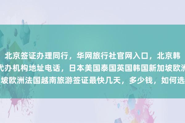 北京签证办理同行，华网旅行社官网入口，北京韩国签证中心官网，正规代办机构地址电话，日本美国泰国英国韩国新加坡欧洲法国越南旅游签证最快几天，多少钱，如何选择最厉害的代办公司