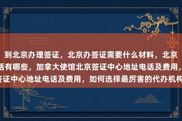 到北京办理签证，北京办签证需要什么材料，北京代办签证的正规公司电话有哪些，加拿大使馆北京签证中心地址电话及费用，如何选择最厉害的代办机构？