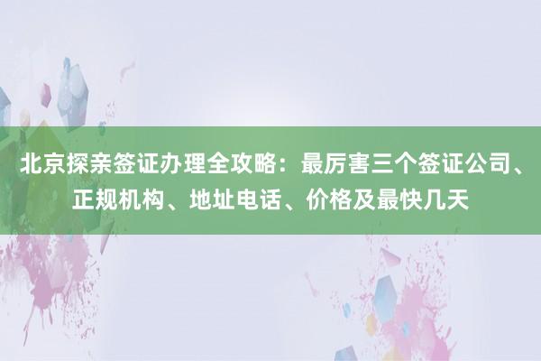 北京探亲签证办理全攻略：最厉害三个签证公司、正规机构、地址电话、价格及最快几天