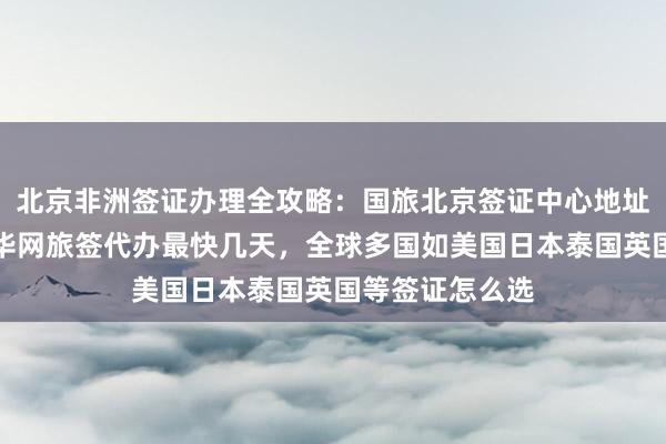 北京非洲签证办理全攻略：国旅北京签证中心地址电话及费用，华网旅签代办最快几天，全球多国如美国日本泰国英国等签证怎么选