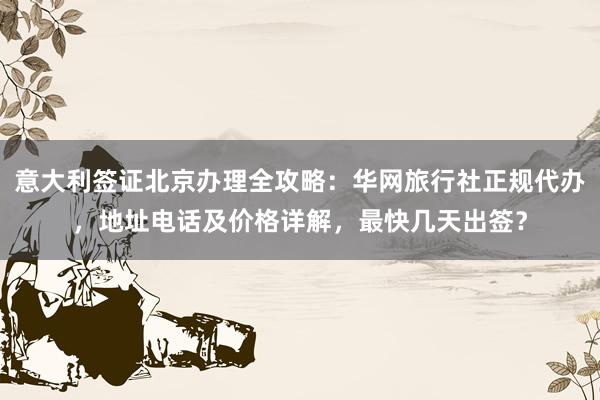 意大利签证北京办理全攻略：华网旅行社正规代办，地址电话及价格详解，最快几天出签？