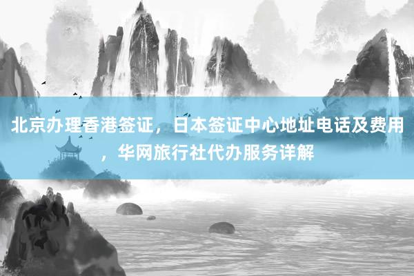 北京办理香港签证，日本签证中心地址电话及费用，华网旅行社代办服务详解