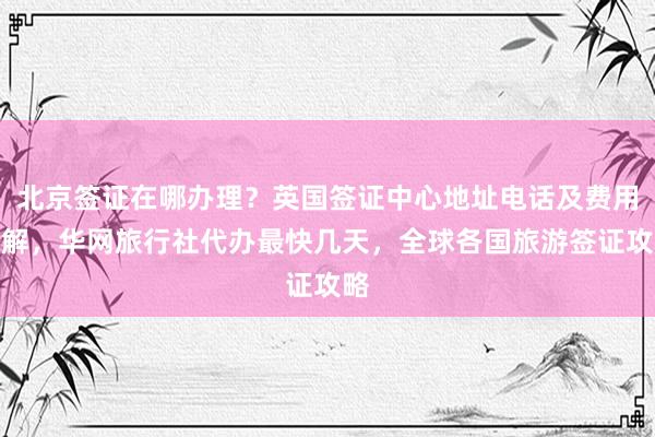 北京签证在哪办理？英国签证中心地址电话及费用详解，华网旅行社代办最快几天，全球各国旅游签证攻略