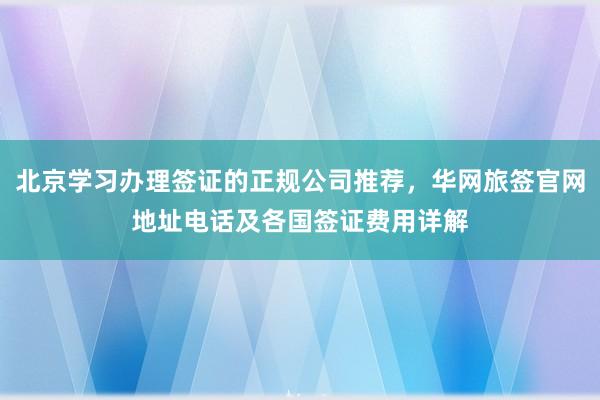 北京学习办理签证的正规公司推荐，华网旅签官网地址电话及各国签证费用详解