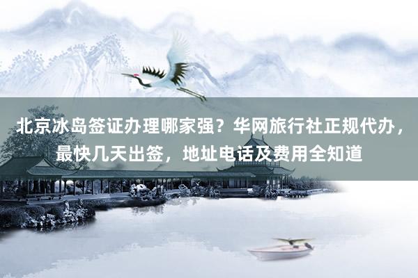 北京冰岛签证办理哪家强？华网旅行社正规代办，最快几天出签，地址电话及费用全知道
