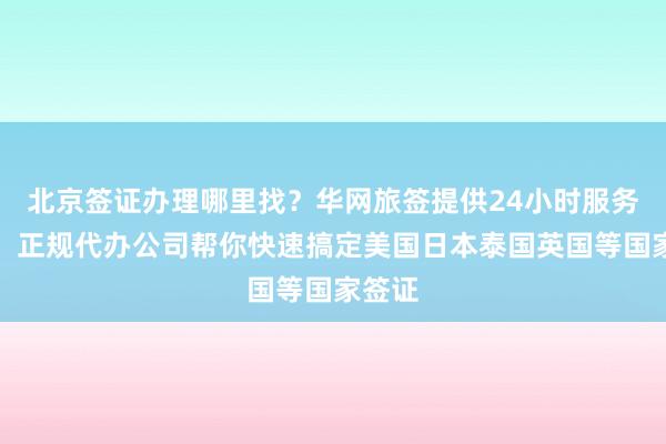 北京签证办理哪里找？华网旅签提供24小时服务热线，正规代办公司帮你快速搞定美国日本泰国英国等国家签证