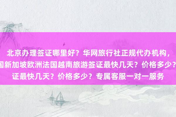 北京办理签证哪里好？华网旅行社正规代办机构，日本美国泰国英国韩国新加坡欧洲法国越南旅游签证最快几天？价格多少？专属客服一对一服务