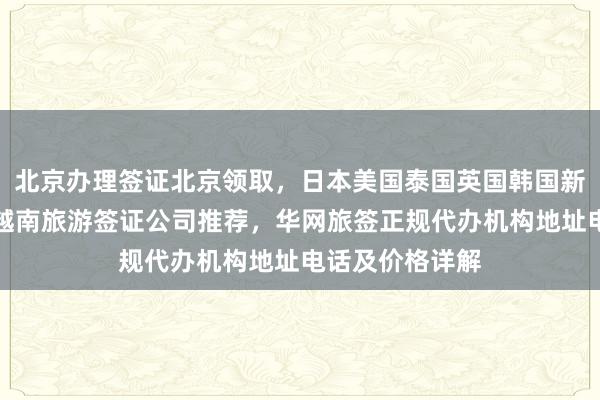 北京办理签证北京领取，日本美国泰国英国韩国新加坡欧洲法国越南旅游签证公司推荐，华网旅签正规代办机构地址电话及价格详解