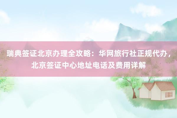瑞典签证北京办理全攻略：华网旅行社正规代办，北京签证中心地址电话及费用详解