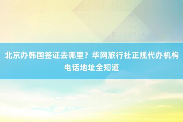 北京办韩国签证去哪里？华网旅行社正规代办机构电话地址全知道