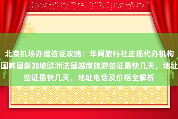 北京机场办理签证攻略：华网旅行社正规代办机构，日本美国泰国英国韩国新加坡欧洲法国越南旅游签证最快几天，地址电话及价格全解析