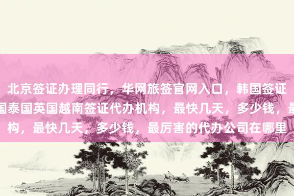 北京签证办理同行，华网旅签官网入口，韩国签证中心地址电话，日本美国泰国英国越南签证代办机构，最快几天，多少钱，最厉害的代办公司在哪里