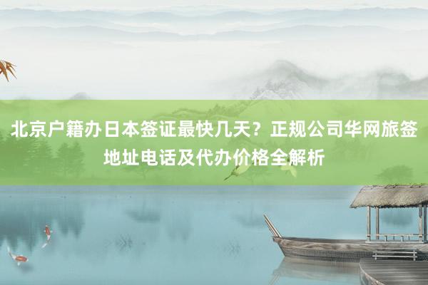 北京户籍办日本签证最快几天？正规公司华网旅签地址电话及代办价格全解析