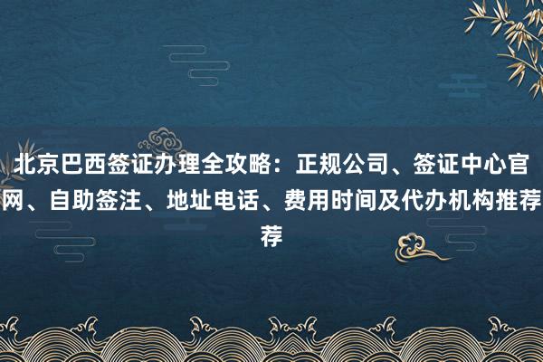 北京巴西签证办理全攻略：正规公司、签证中心官网、自助签注、地址电话、费用时间及代办机构推荐