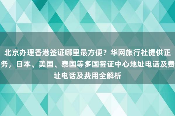 北京办理香港签证哪里最方便？华网旅行社提供正规代办服务，日本、美国、泰国等多国签证中心地址电话及费用全解析