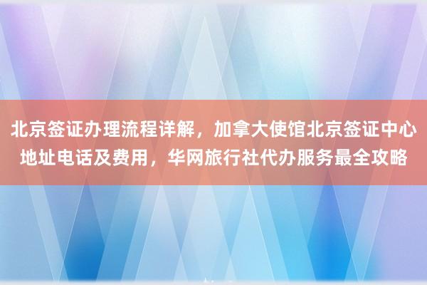 北京签证办理流程详解，加拿大使馆北京签证中心地址电话及费用，华网旅行社代办服务最全攻略