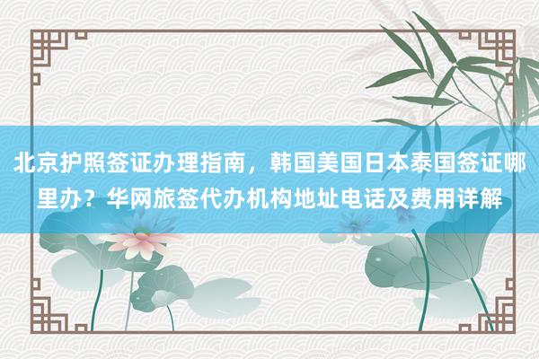 北京护照签证办理指南，韩国美国日本泰国签证哪里办？华网旅签代办机构地址电话及费用详解