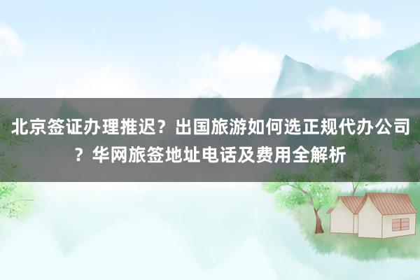 北京签证办理推迟？出国旅游如何选正规代办公司？华网旅签地址电话及费用全解析