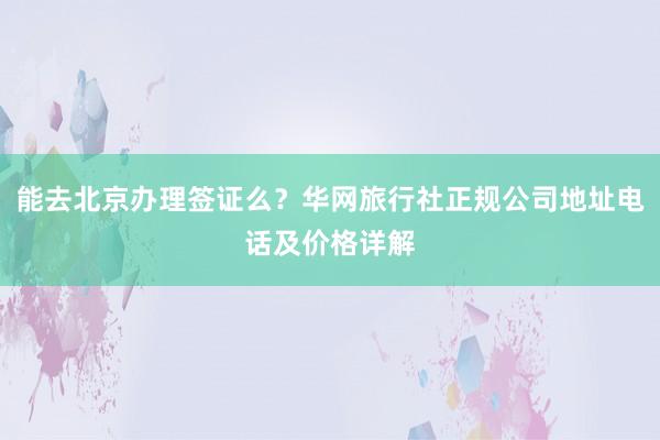 能去北京办理签证么？华网旅行社正规公司地址电话及价格详解