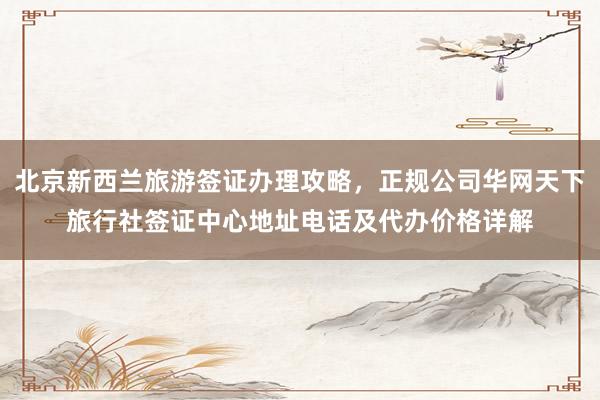 北京新西兰旅游签证办理攻略，正规公司华网天下旅行社签证中心地址电话及代办价格详解