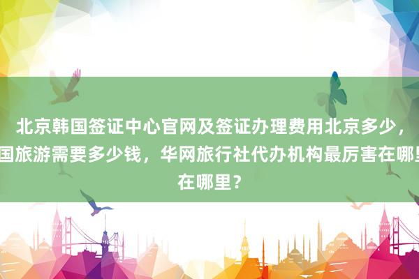 北京韩国签证中心官网及签证办理费用北京多少，出国旅游需要多少钱，华网旅行社代办机构最厉害在哪里？