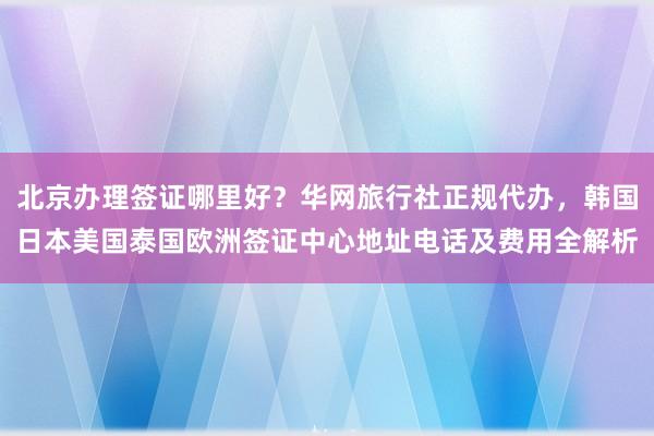 北京办理签证哪里好？华网旅行社正规代办，韩国日本美国泰国欧洲签证中心地址电话及费用全解析