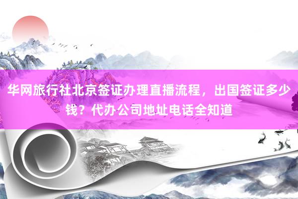 华网旅行社北京签证办理直播流程，出国签证多少钱？代办公司地址电话全知道