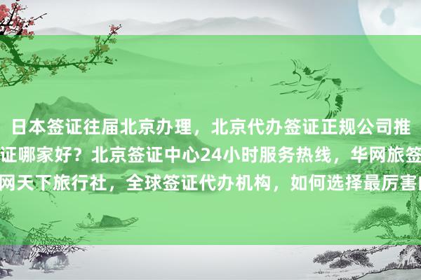 日本签证往届北京办理，北京代办签证正规公司推荐，北京办理加拿大签证哪家好？北京签证中心24小时服务热线，华网旅签、华网旅行社、华网天下旅行社，全球签证代办机构，如何选择最厉害的？最快几天出签？多少钱？地址电话全知道