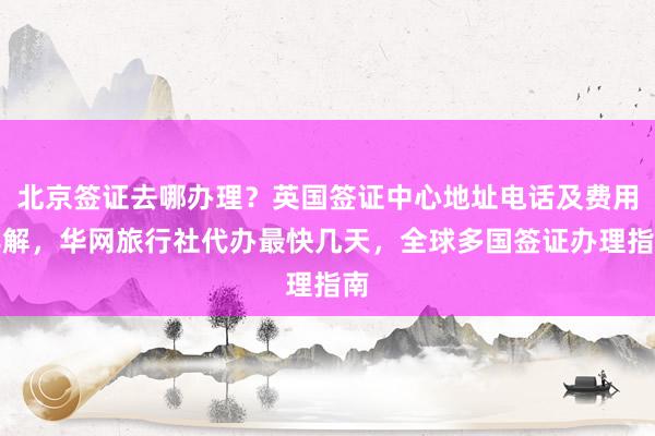 北京签证去哪办理？英国签证中心地址电话及费用详解，华网旅行社代办最快几天，全球多国签证办理指南