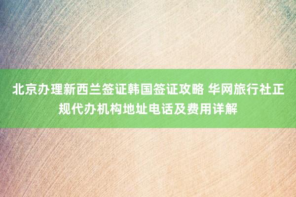 北京办理新西兰签证韩国签证攻略 华网旅行社正规代办机构地址电话及费用详解