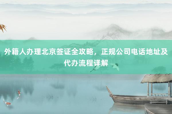 外籍人办理北京签证全攻略，正规公司电话地址及代办流程详解