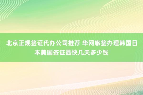 北京正规签证代办公司推荐 华网旅签办理韩国日本美国签证最快几天多少钱