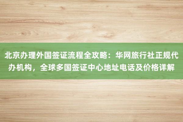 北京办理外国签证流程全攻略：华网旅行社正规代办机构，全球多国签证中心地址电话及价格详解
