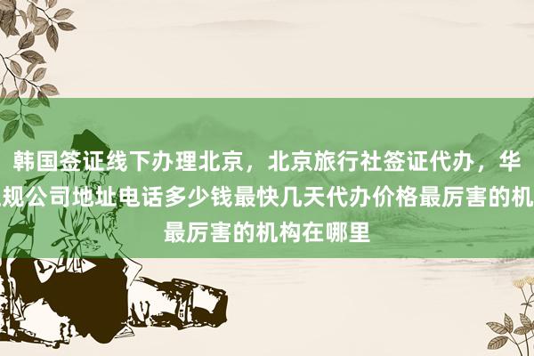 韩国签证线下办理北京，北京旅行社签证代办，华网旅签正规公司地址电话多少钱最快几天代办价格最厉害的机构在哪里