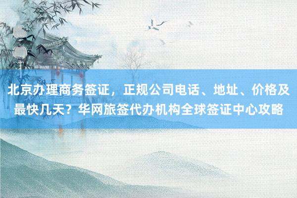 北京办理商务签证，正规公司电话、地址、价格及最快几天？华网旅签代办机构全球签证中心攻略