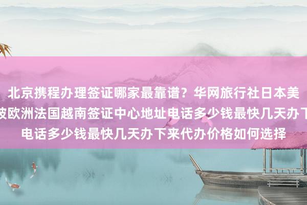 北京携程办理签证哪家最靠谱？华网旅行社日本美国泰国英国韩国新加坡欧洲法国越南签证中心地址电话多少钱最快几天办下来代办价格如何选择