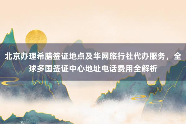 北京办理希腊签证地点及华网旅行社代办服务，全球多国签证中心地址电话费用全解析