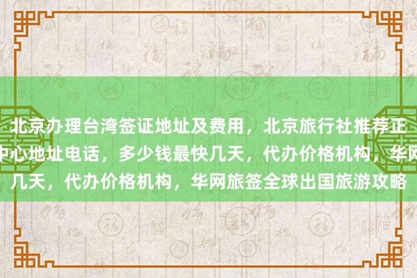 北京办理台湾签证地址及费用，北京旅行社推荐正规公司，日本签证办理中心地址电话，多少钱最快几天，代办价格机构，华网旅签全球出国旅游攻略