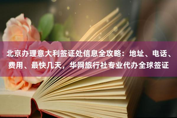 北京办理意大利签证处信息全攻略：地址、电话、费用、最快几天，华网旅行社专业代办全球签证