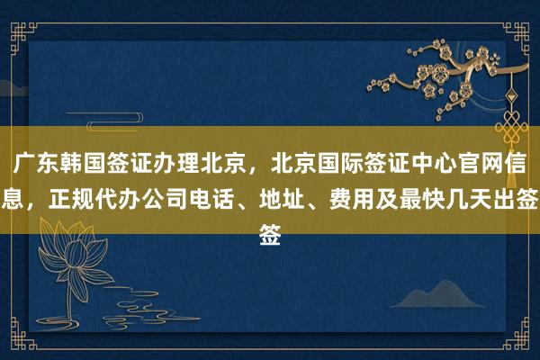 广东韩国签证办理北京，北京国际签证中心官网信息，正规代办公司电话、地址、费用及最快几天出签