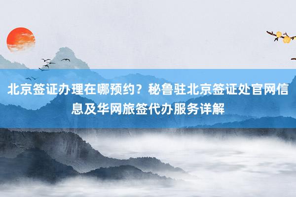 北京签证办理在哪预约？秘鲁驻北京签证处官网信息及华网旅签代办服务详解
