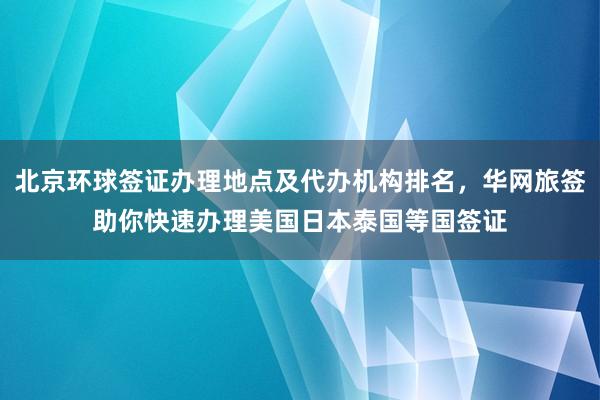 北京环球签证办理地点及代办机构排名，华网旅签助你快速办理美国日本泰国等国签证