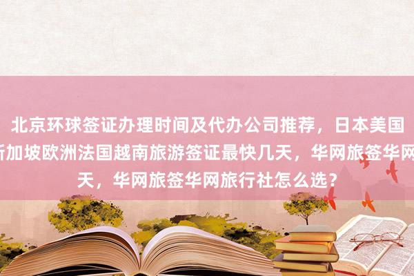 北京环球签证办理时间及代办公司推荐，日本美国泰国英国韩国新加坡欧洲法国越南旅游签证最快几天，华网旅签华网旅行社怎么选？