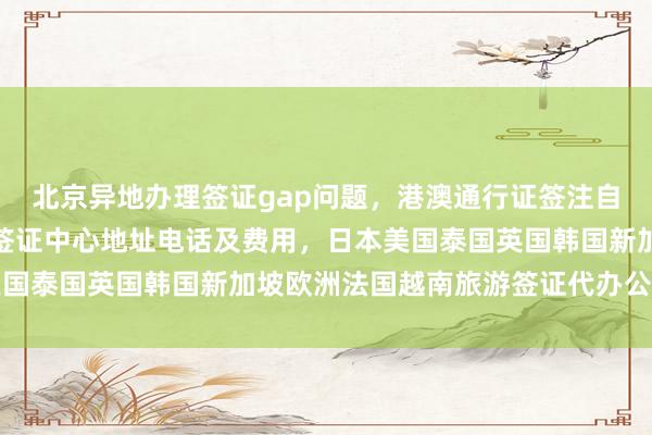北京异地办理签证gap问题，港澳通行证签注自助办理攻略，国旅北京签证中心地址电话及费用，日本美国泰国英国韩国新加坡欧洲法国越南旅游签证代办公司推荐