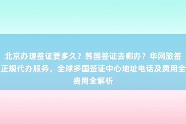 北京办理签证要多久？韩国签证去哪办？华网旅签提供正规代办服务，全球多国签证中心地址电话及费用全解析